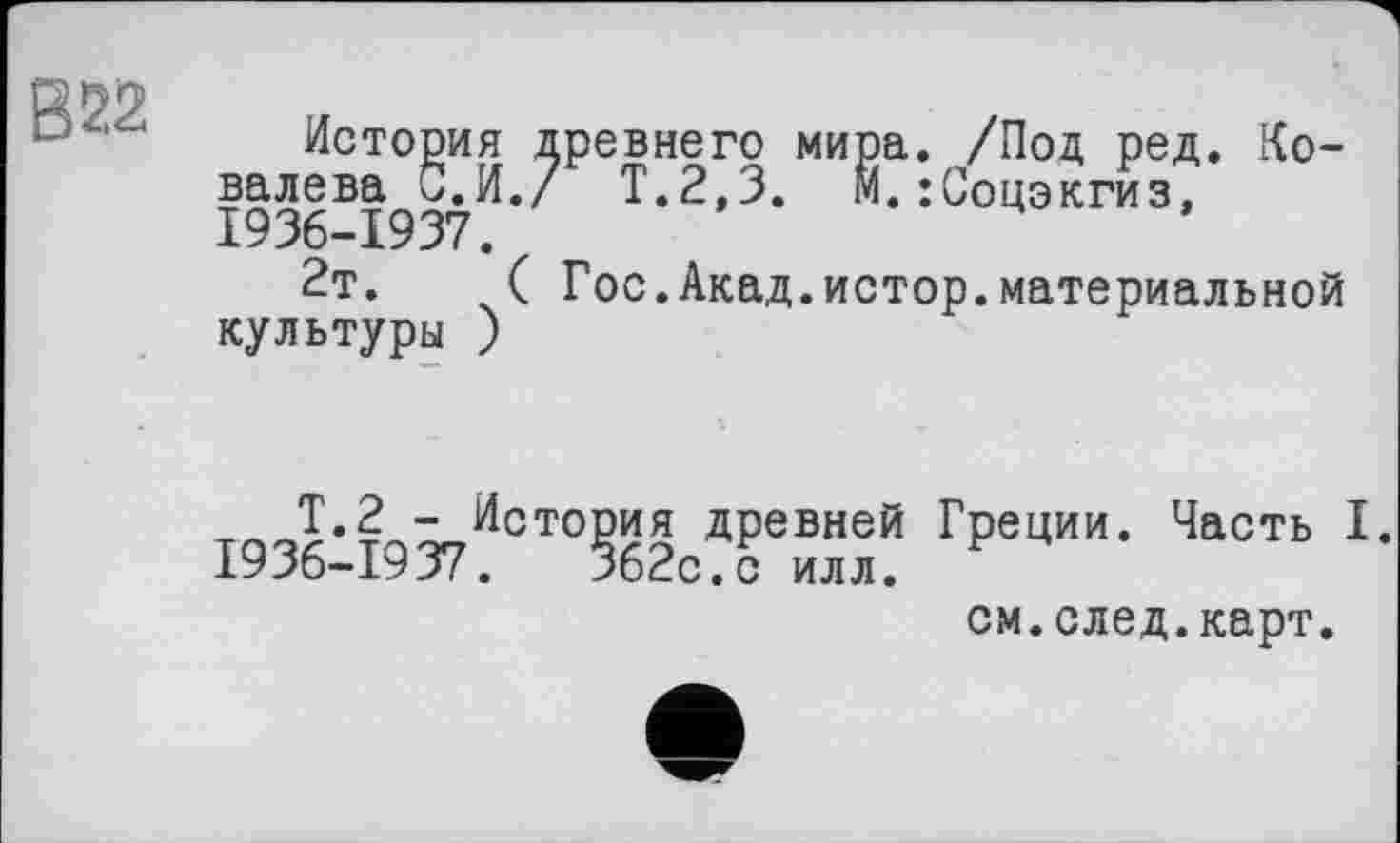 ﻿В 22
История древнего мира. /Под ред. Ковалева б.И./ Т.2,3. М.:Соцэкгиз, 1936-1937.
2т.	( Гос.Акад.истор.материальной
культуры )
Т.2 - История древней Греции. Часть I. 1936-1937.	362с.с илл.
см.след.карт.